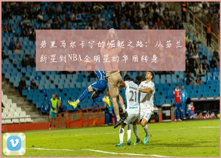 劳里马尔卡宁的崛起之路：从芬兰新星到NBA全明星的华丽转身