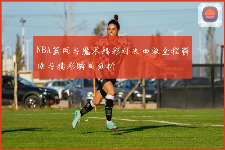 NBA篮网与魔术精彩对决回放全程解读与精彩瞬间分析