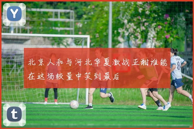 北京人和与河北华夏激战正酣谁能在这场较量中笑到最后
