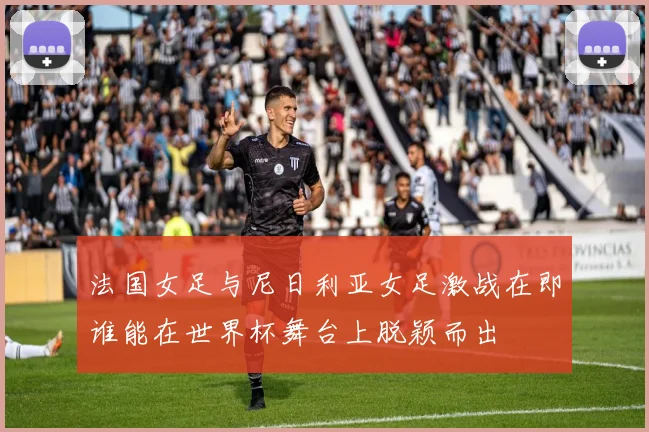 法国女足与尼日利亚女足激战在即谁能在世界杯舞台上脱颖而出