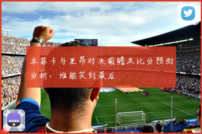 本菲卡与里昂对决前瞻及比分预测分析，谁能笑到最后