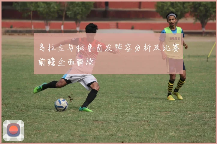 乌拉圭与秘鲁首发阵容分析及比赛前瞻全面解读