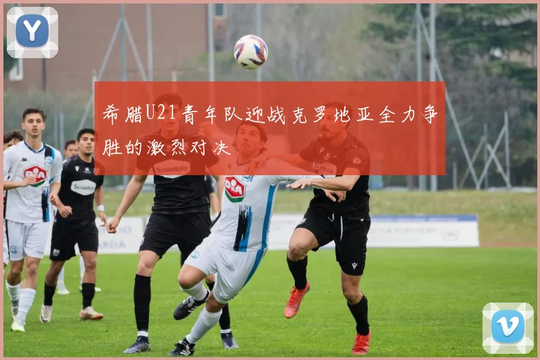 希腊U21青年队迎战克罗地亚全力争胜的激烈对决