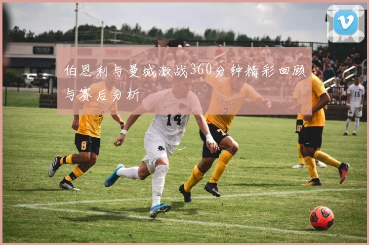 伯恩利与曼城激战360分钟精彩回顾与赛后分析